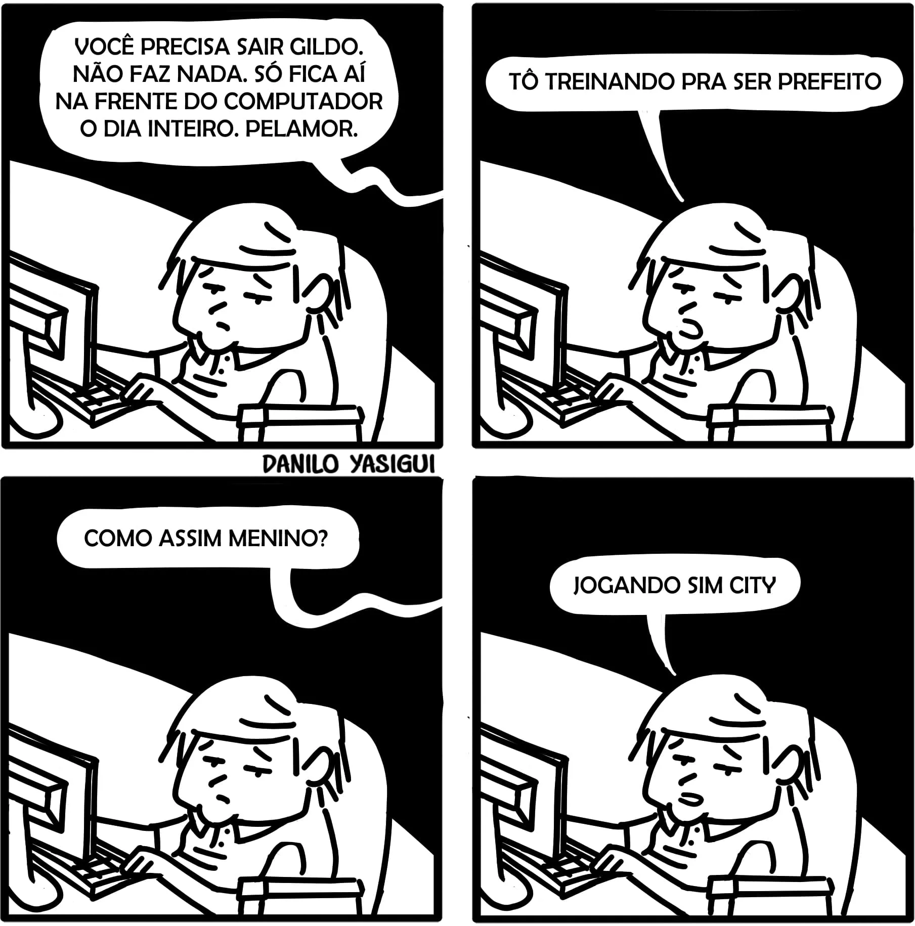 Tirinha em quatro quadros com um garoto chamado Gildo sentado em frente a um computador. No primeiro quadro, alguém fora da cena diz: “Você precisa sair Gildo. Não faz nada. Só fica aí na frente do computador o dia inteiro. Pelamor.” No segundo, Gildo responde: “Tô treinando pra ser prefeito.” No terceiro, a pessoa pergunta: “Como assim menino?” E no quarto, Gildo responde com expressão séria: “Jogando Sim City.” A tirinha faz uma piada com a ideia de que jogar o simulador de cidades “Sim City” é uma forma de se preparar para ser político. Assinatura “Danilo Yasigui” no canto inferior central.